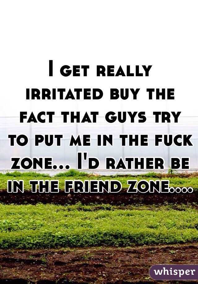 I get really irritated buy the fact that guys try to put me in the fuck zone... I'd rather be in the friend zone.... 