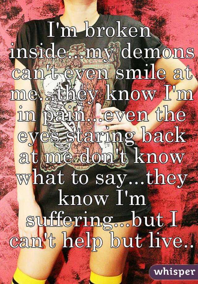 I'm broken inside...my demons can't even smile at me...they know I'm in pain...even the eyes staring back at me don't know what to say...they know I'm suffering...but I can't help but live..