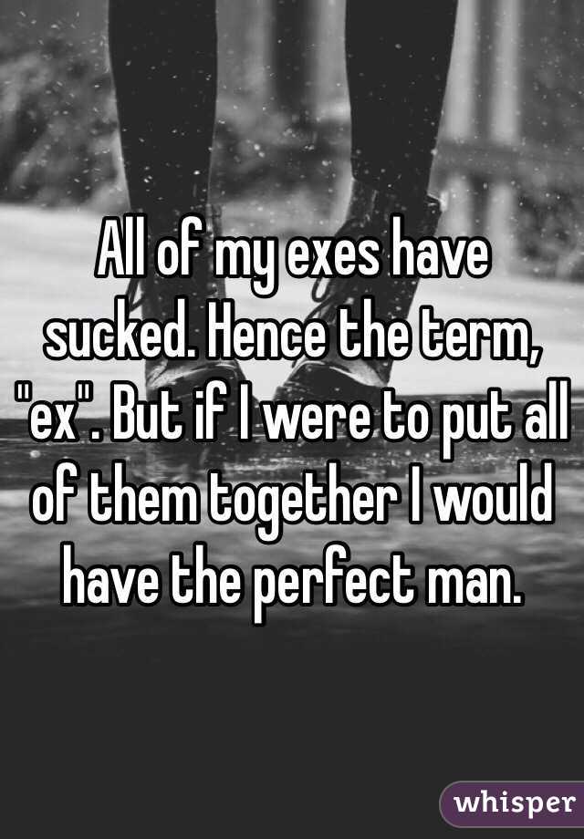 All of my exes have sucked. Hence the term, "ex". But if I were to put all of them together I would have the perfect man. 