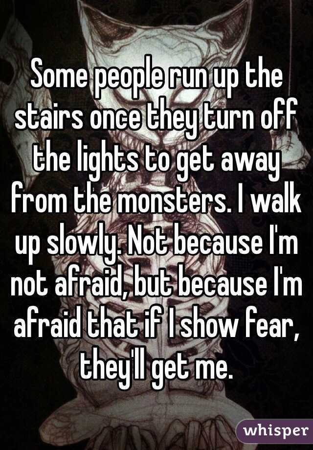 Some people run up the stairs once they turn off the lights to get away from the monsters. I walk up slowly. Not because I'm not afraid, but because I'm afraid that if I show fear, they'll get me. 