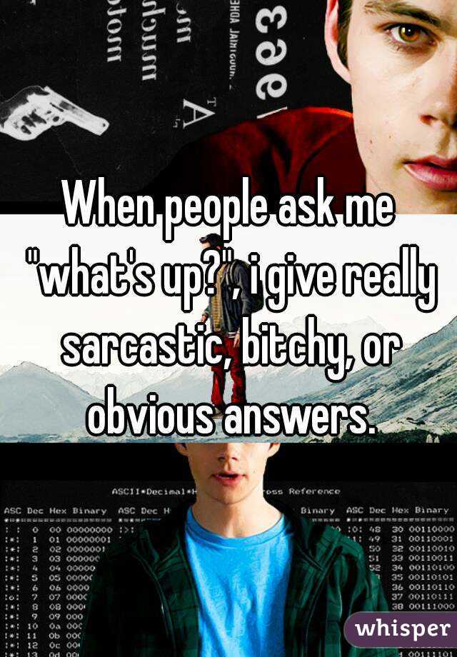 When people ask me "what's up?", i give really sarcastic, bitchy, or obvious answers.