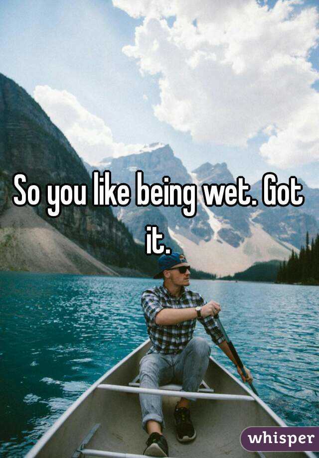 So you like being wet. Got it. 