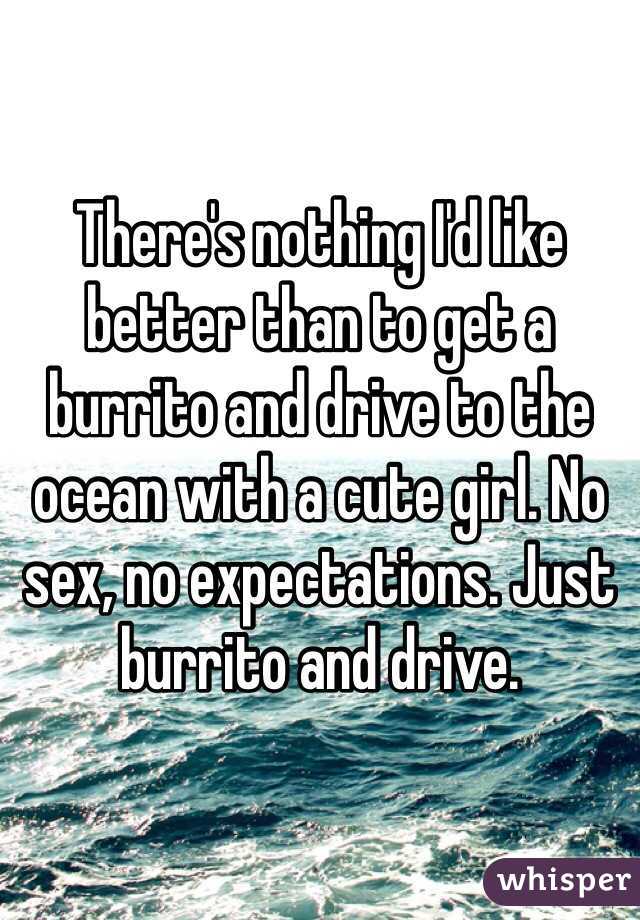 There's nothing I'd like better than to get a burrito and drive to the ocean with a cute girl. No sex, no expectations. Just burrito and drive.