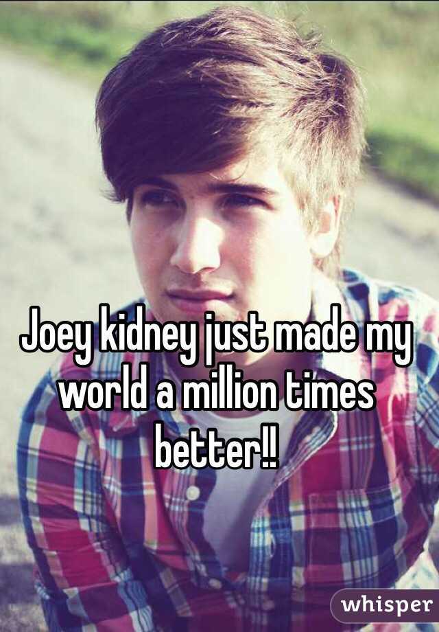 Joey kidney just made my world a million times better!!