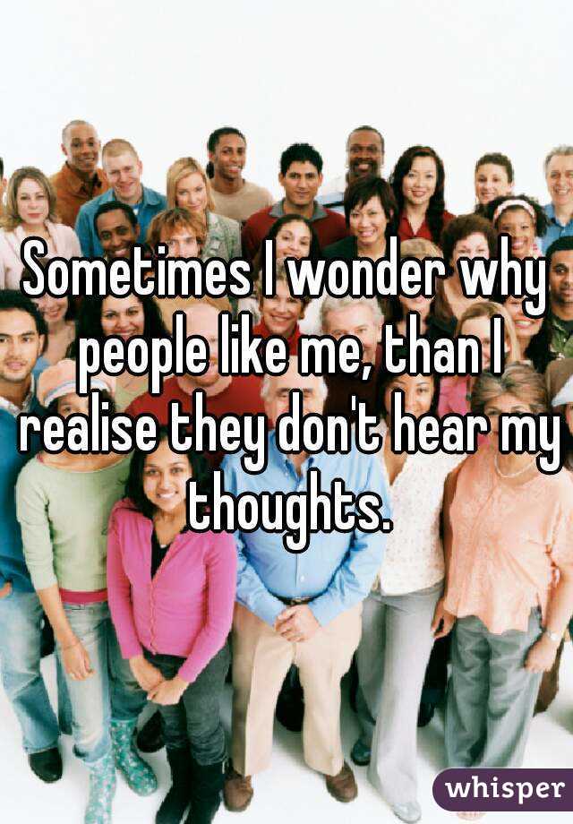 Sometimes I wonder why people like me, than I realise they don't hear my thoughts.