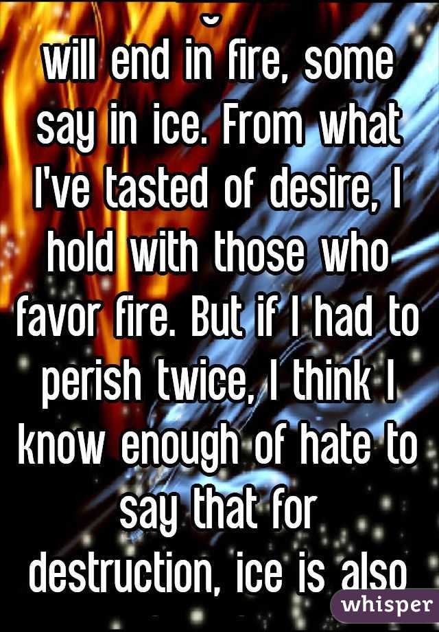 "Some say the world will end in fire, some say in ice. From what I've tasted of desire, I hold with those who favor fire. But if I had to perish twice, I think I know enough of hate to say that for destruction, ice is also great, and would suffice."