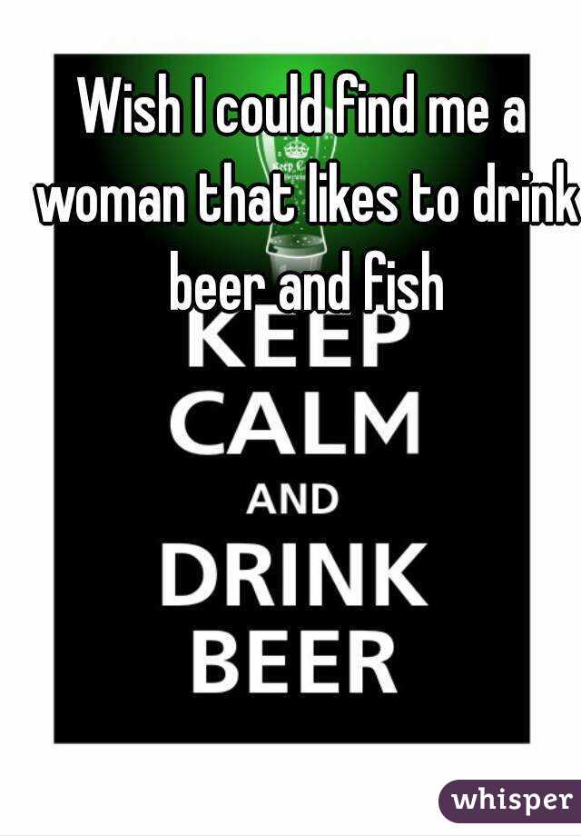 Wish I could find me a woman that likes to drink beer and fish