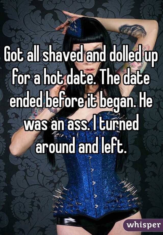 Got all shaved and dolled up for a hot date. The date ended before it began. He was an ass. I turned around and left. 