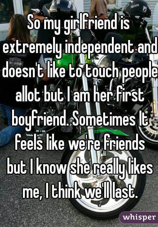 So my girlfriend is extremely independent and doesn't like to touch people allot but I am her first boyfriend. Sometimes It feels like we're friends but I know she really likes me, I think we'll last.