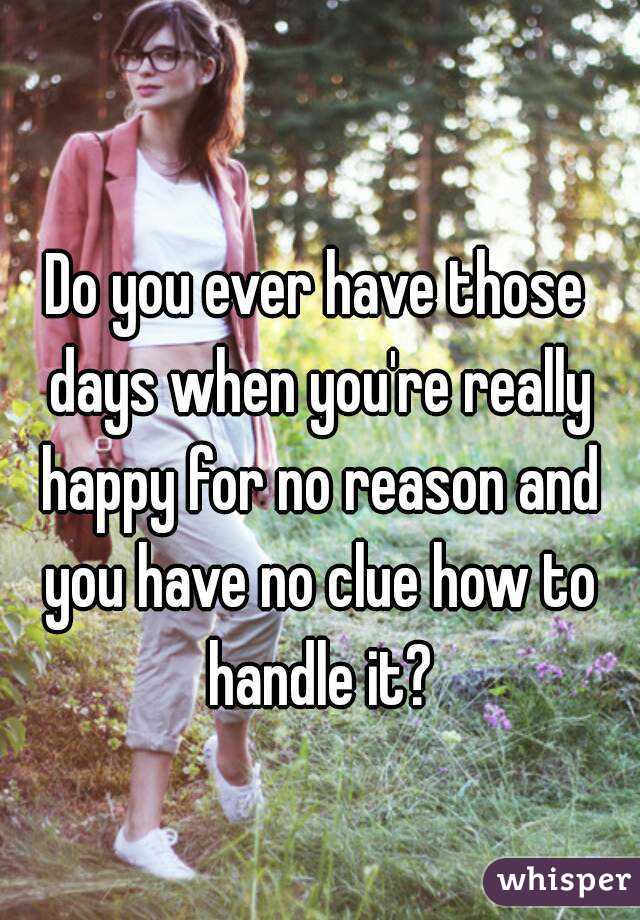 Do you ever have those days when you're really happy for no reason and you have no clue how to handle it?