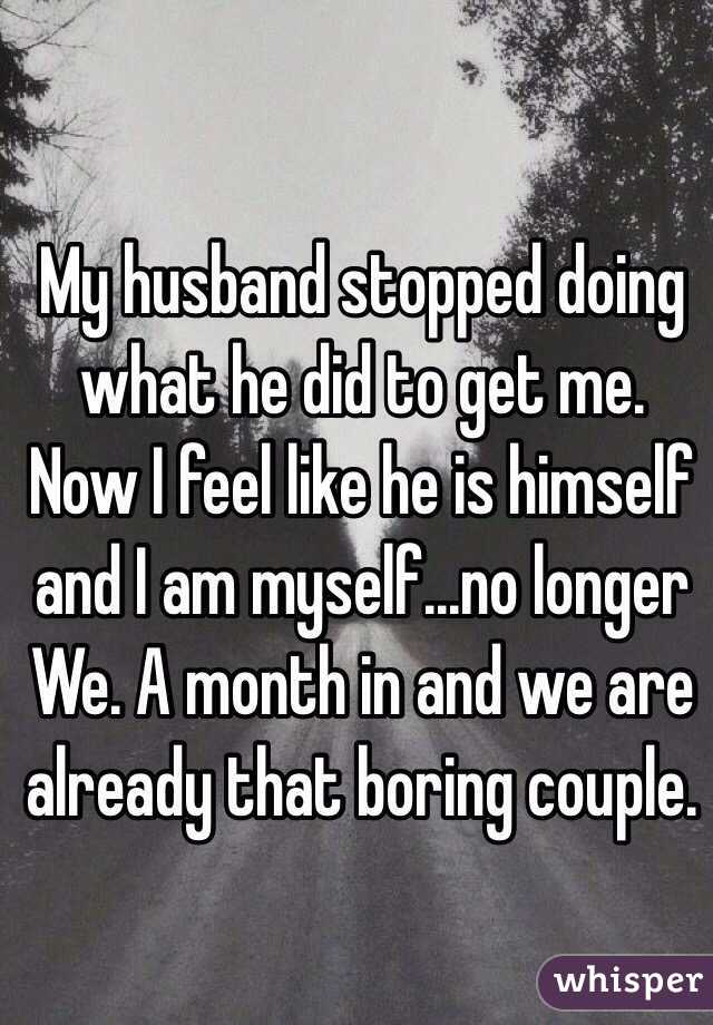 My husband stopped doing what he did to get me. Now I feel like he is himself and I am myself...no longer We. A month in and we are already that boring couple. 