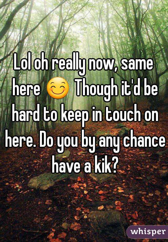 Lol oh really now, same here 😊 Though it'd be hard to keep in touch on here. Do you by any chance have a kik?