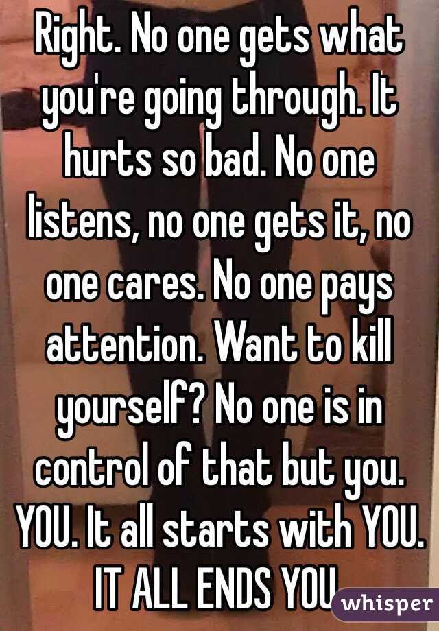 Right. No one gets what you're going through. It hurts so bad. No one listens, no one gets it, no one cares. No one pays attention. Want to kill yourself? No one is in control of that but you. YOU. It all starts with YOU. IT ALL ENDS YOU. 