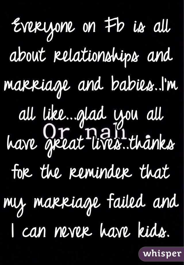 Everyone on Fb is all about relationships and marriage and babies..I'm all like...glad you all have great lives..thanks for the reminder that my marriage failed and I can never have kids.