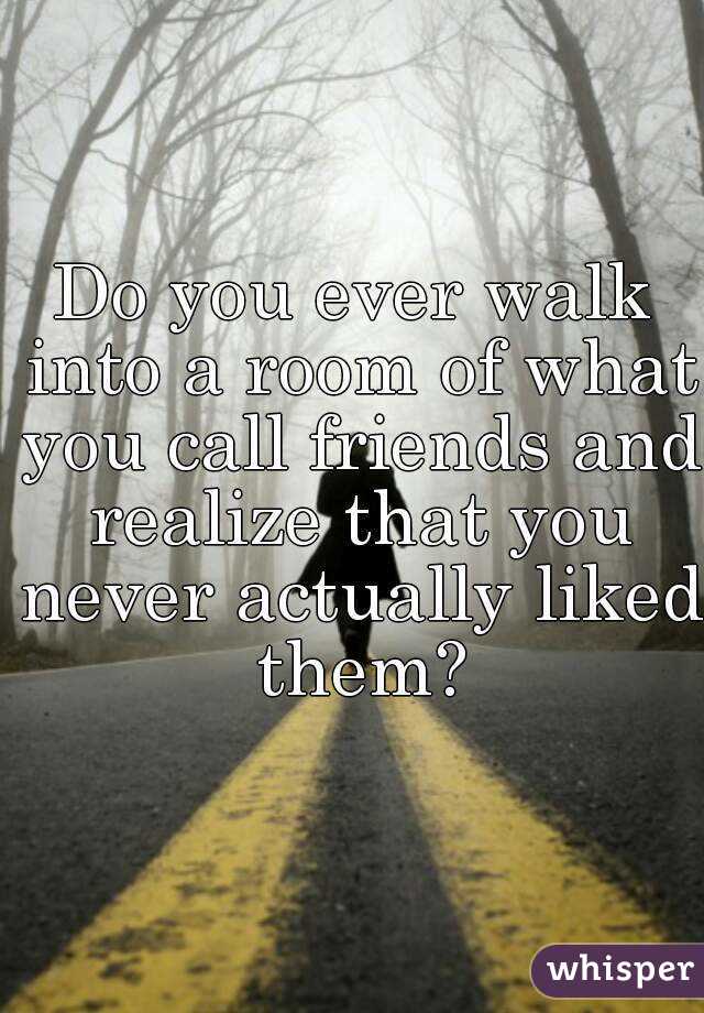 Do you ever walk into a room of what you call friends and realize that you never actually liked them?