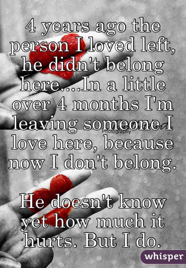 4 years ago the person I loved left, he didn't belong here....In a little over 4 months I'm leaving someone I love here, because now I don't belong.

He doesn't know yet how much it hurts. But I do. 