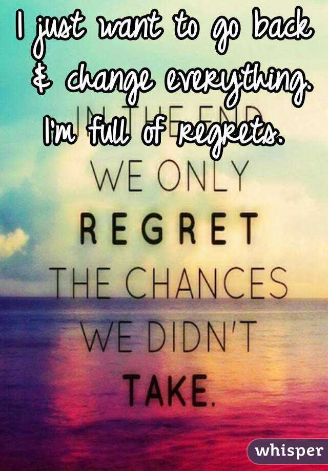 I just want to go back & change everything. I'm full of regrets. 