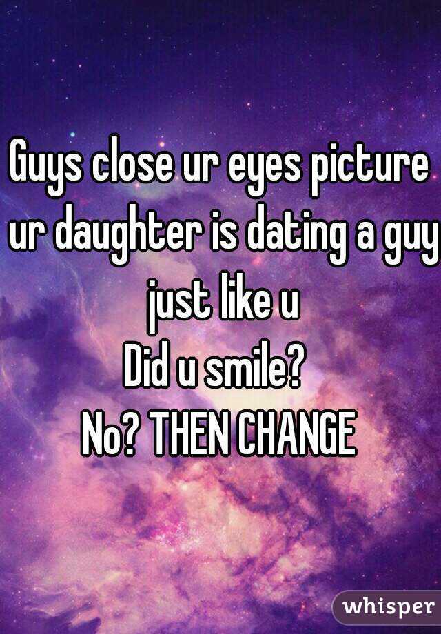 Guys close ur eyes picture ur daughter is dating a guy just like u
Did u smile? 
No? THEN CHANGE