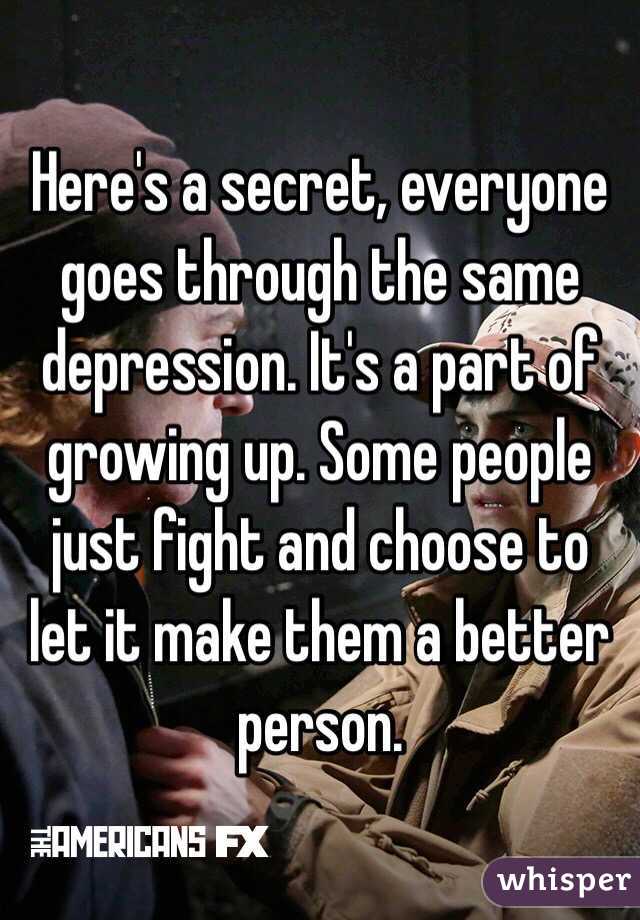 Here's a secret, everyone goes through the same depression. It's a part of growing up. Some people just fight and choose to let it make them a better person. 