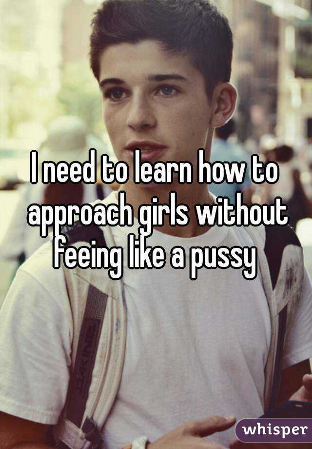 I need to learn how to approach girls without feeing like a pussy 