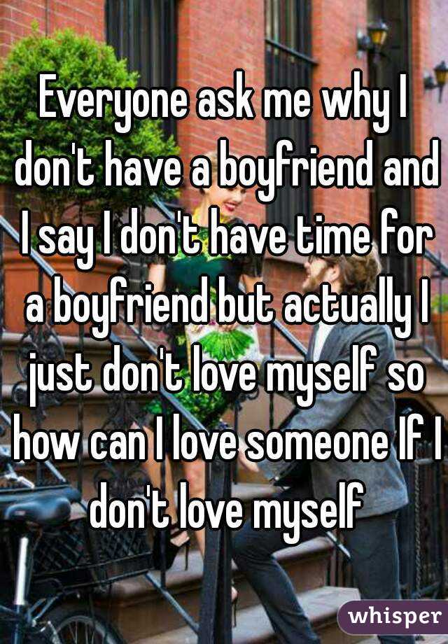 Everyone ask me why I don't have a boyfriend and I say I don't have time for a boyfriend but actually I just don't love myself so how can I love someone If I don't love myself