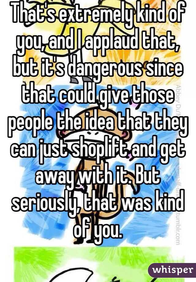 That's extremely kind of you, and I applaud that, but it's dangerous since that could give those people the idea that they can just shoplift and get away with it. But seriously, that was kind of you.