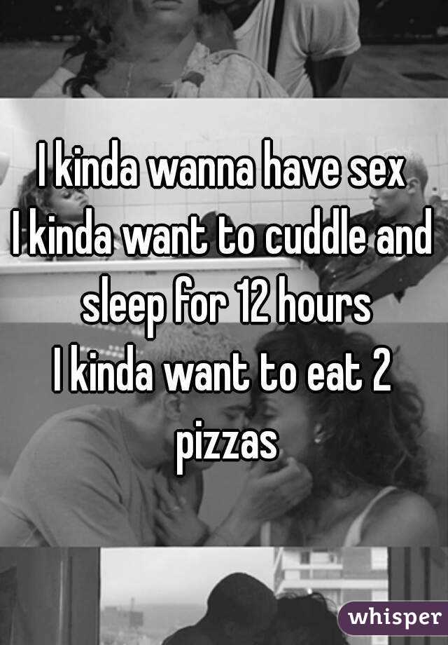 I kinda wanna have sex
I kinda want to cuddle and sleep for 12 hours
I kinda want to eat 2 pizzas