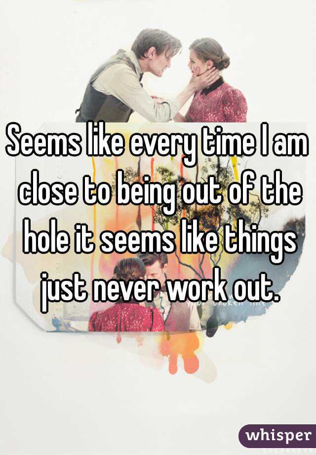 Seems like every time I am close to being out of the hole it seems like things just never work out.