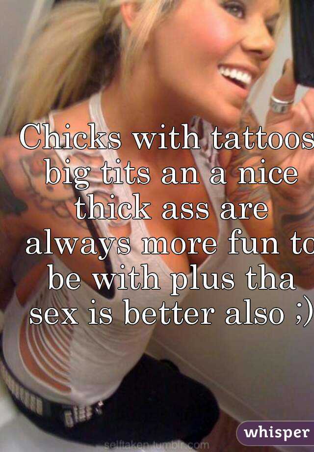 Chicks with tattoos big tits an a nice thick ass are always more fun to be with plus tha sex is better also ;)