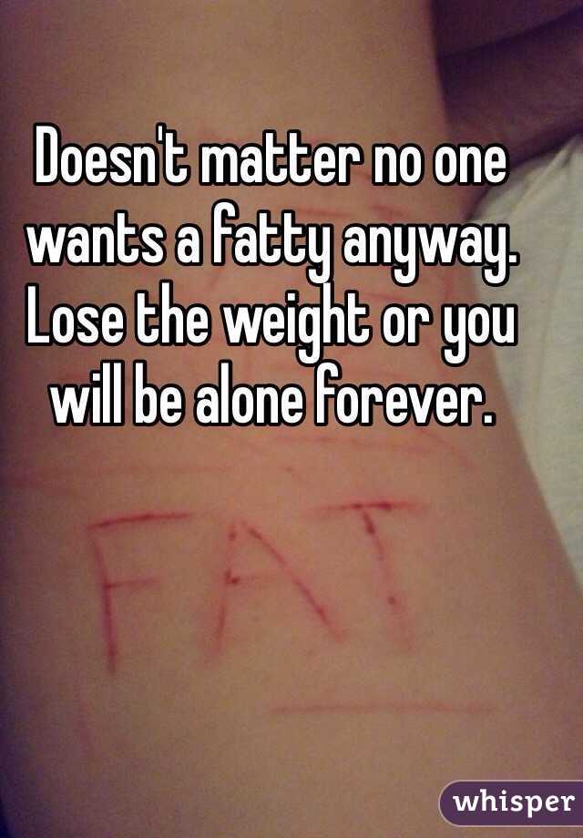 Doesn't matter no one wants a fatty anyway. Lose the weight or you will be alone forever. 