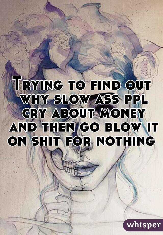 Trying to find out why slow ass ppl cry about money and then go blow it on shit for nothing 