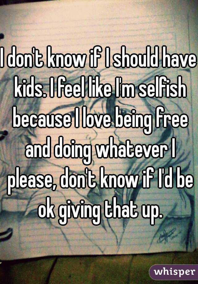 I don't know if I should have kids. I feel like I'm selfish because I love being free and doing whatever I please, don't know if I'd be ok giving that up.