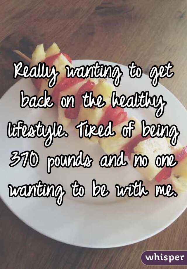 Really wanting to get back on the healthy lifestyle. Tired of being 370 pounds and no one wanting to be with me.