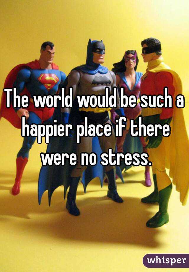 The world would be such a happier place if there were no stress.