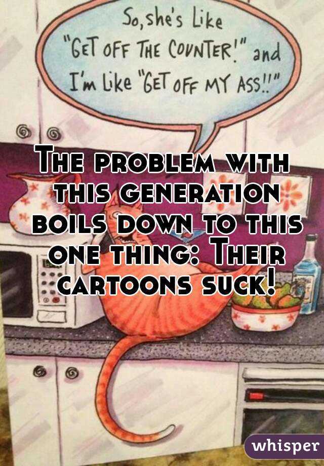 The problem with this generation boils down to this one thing: Their cartoons suck!