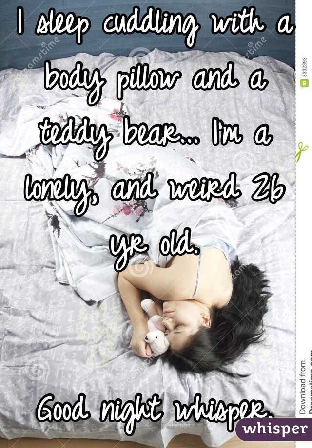 I sleep cuddling with a body pillow and a teddy bear... I'm a lonely, and weird 26 yr old. 


Good night whisper. 