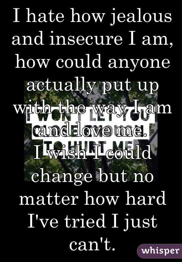 I hate how jealous and insecure I am, how could anyone actually put up with the way I am and love me. 
I wish I could change but no matter how hard I've tried I just can't. 