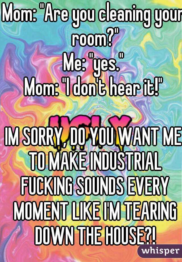 Mom: "Are you cleaning your room?"
Me: "yes."
Mom: "I don't hear it!"

IM SORRY, DO YOU WANT ME TO MAKE INDUSTRIAL FUCKING SOUNDS EVERY MOMENT LIKE I'M TEARING DOWN THE HOUSE?!