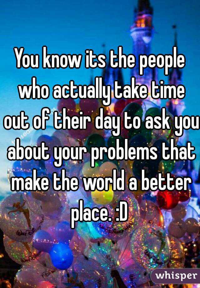 You know its the people who actually take time out of their day to ask you about your problems that make the world a better place. :D 