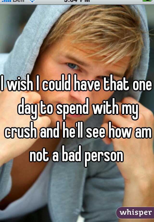 I wish I could have that one day to spend with my crush and he'll see how am not a bad person 