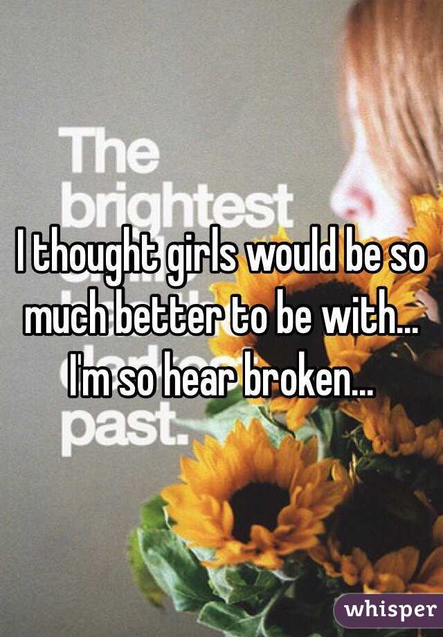 I thought girls would be so much better to be with... I'm so hear broken...