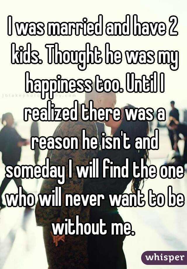 I was married and have 2 kids. Thought he was my happiness too. Until I realized there was a reason he isn't and someday I will find the one who will never want to be without me. 