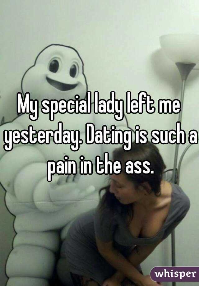 My special lady left me yesterday. Dating is such a pain in the ass.