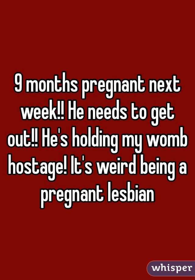 9 months pregnant next week!! He needs to get out!! He's holding my womb hostage! It's weird being a pregnant lesbian 