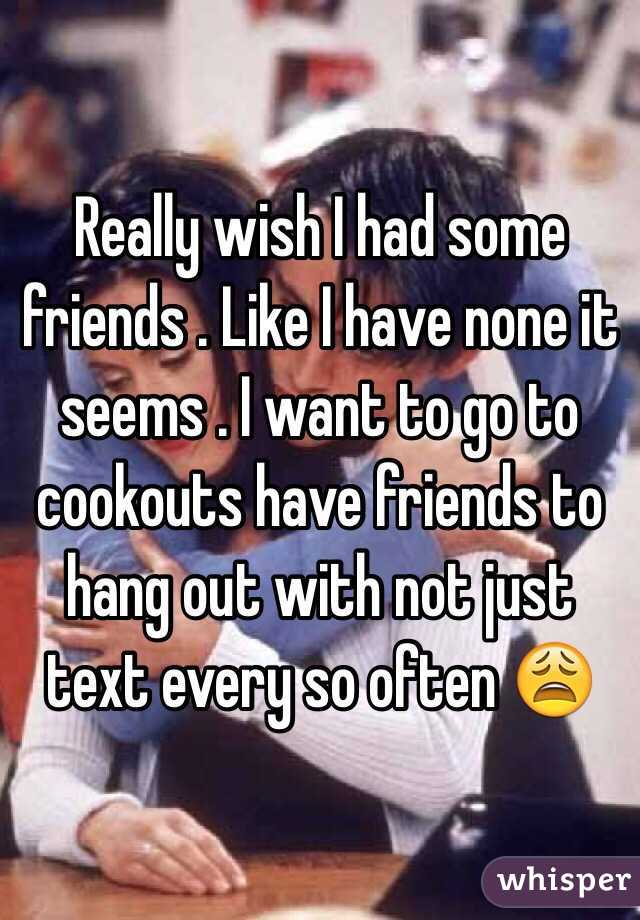 Really wish I had some friends . Like I have none it seems . I want to go to cookouts have friends to hang out with not just text every so often 😩