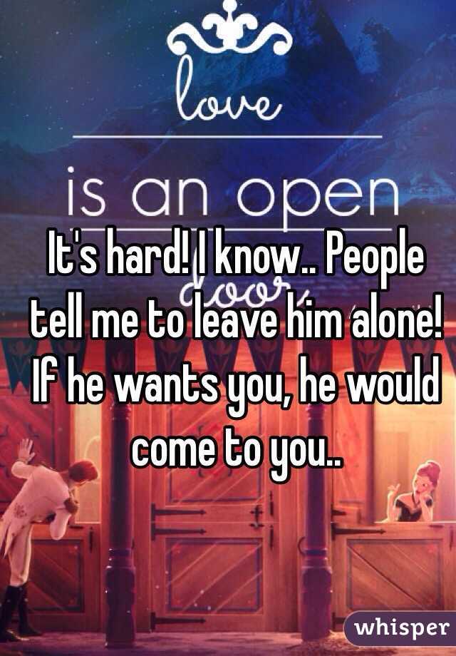 It's hard! I know.. People tell me to leave him alone! If he wants you, he would come to you.. 