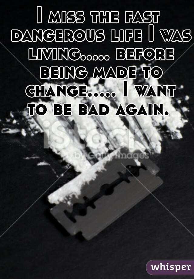 I miss the fast dangerous life I was living..... before being made to change..... I want to be bad again. 