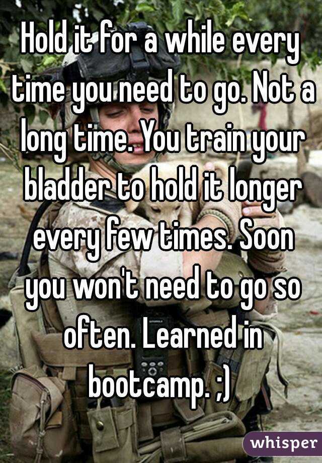 Hold it for a while every time you need to go. Not a long time. You train your bladder to hold it longer every few times. Soon you won't need to go so often. Learned in bootcamp. ;) 