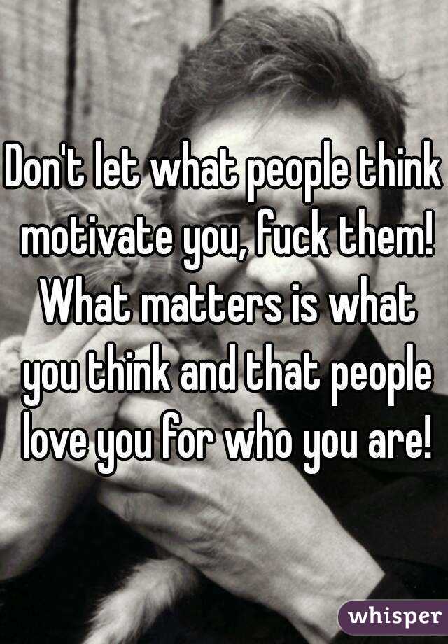 Don't let what people think motivate you, fuck them! What matters is what you think and that people love you for who you are!