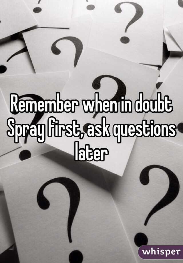 Remember when in doubt
Spray first, ask questions later